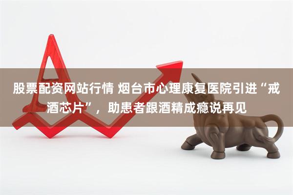 股票配资网站行情 烟台市心理康复医院引进“戒酒芯片”，助患者跟酒精成瘾说再见