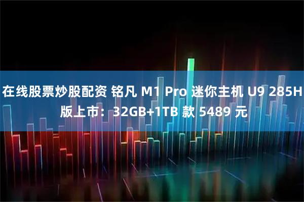 在线股票炒股配资 铭凡 M1 Pro 迷你主机 U9 285H 版上市：32GB+1TB 款 5489 元