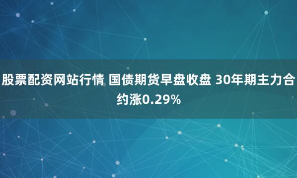 股票配资网站行情 国债期货早盘收盘 30年期主力合约涨0.29%