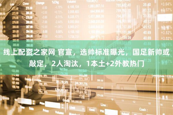 线上配资之家网 官宣，选帅标准曝光，国足新帅或敲定，2人淘汰，1本土+2外教热门