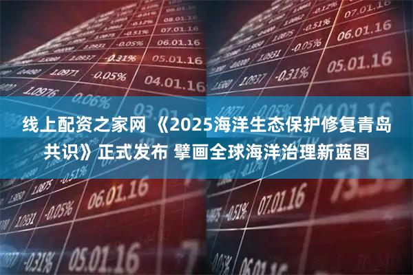线上配资之家网 《2025海洋生态保护修复青岛共识》正式发布 擘画全球海洋治理新蓝图