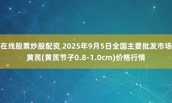 在线股票炒股配资 2025年9月5日全国主要批发市场黄芪(黄芪节子0.8-1.0cm)价格行情
