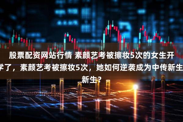 股票配资网站行情 素颜艺考被擦妆5次的女生开学了，素颜艺考被擦妆5次，她如何逆袭成为中传新生？