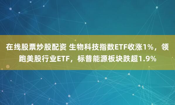 在线股票炒股配资 生物科技指数ETF收涨1%，领跑美股行业ETF，标普能源板块跌超1.9%