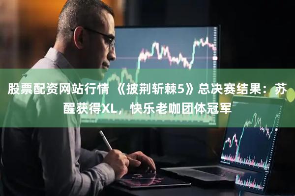 股票配资网站行情 《披荆斩棘5》总决赛结果：苏醒获得XL，快乐老咖团体冠军