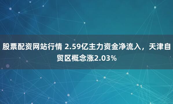 股票配资网站行情 2.59亿主力资金净流入，天津自贸区概念涨2.03%