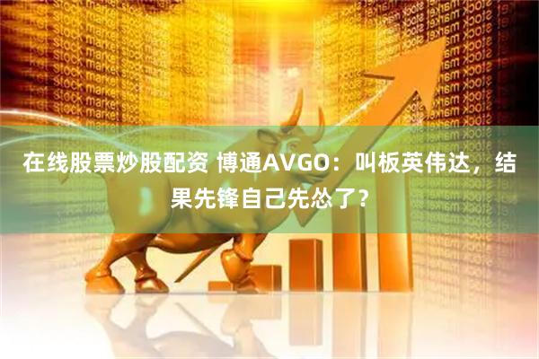 在线股票炒股配资 博通AVGO：叫板英伟达，结果先锋自己先怂了？