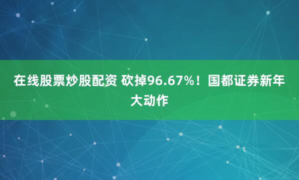 在线股票炒股配资 砍掉96.67%！国都证券新年大动作