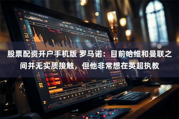 股票配资开户手机版 罗马诺：目前哈维和曼联之间并无实质接触，但他非常想在英超执教