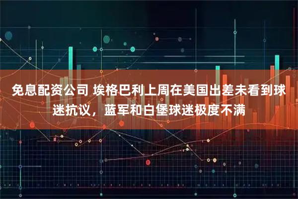 免息配资公司 埃格巴利上周在美国出差未看到球迷抗议，蓝军和白堡球迷极度不满