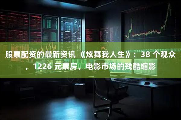 股票配资的最新资讯 《炫舞我人生》：38 个观众，1226 元票房，电影市场的残酷缩影