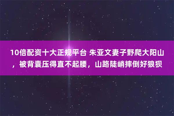 10倍配资十大正规平台 朱亚文妻子野爬大阳山，被背囊压得直不起腰，山路陡峭摔倒好狼狈