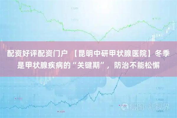 配资好评配资门户 【昆明中研甲状腺医院】冬季是甲状腺疾病的“关键期”，防治不能松懈