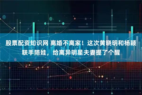 股票配资知识网 离婚不离家！这次黄晓明和杨颖联手陪娃，给离异明星夫妻提了个醒