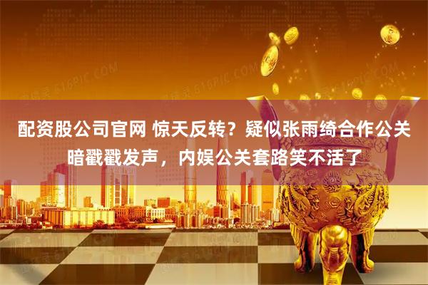 配资股公司官网 惊天反转？疑似张雨绮合作公关暗戳戳发声，内娱公关套路笑不活了