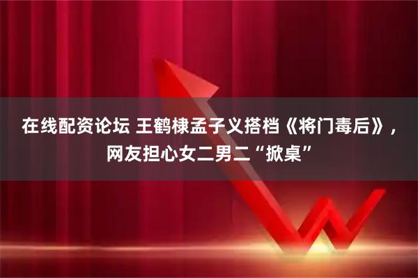 在线配资论坛 王鹤棣孟子义搭档《将门毒后》，网友担心女二男二“掀桌”