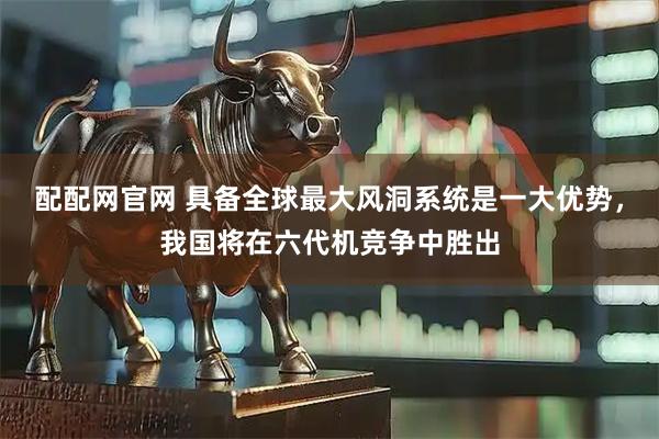 配配网官网 具备全球最大风洞系统是一大优势，我国将在六代机竞争中胜出