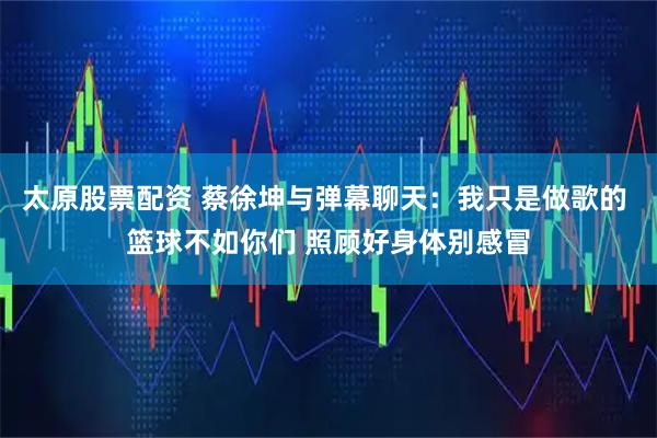 太原股票配资 蔡徐坤与弹幕聊天：我只是做歌的 篮球不如你们 照顾好身体别感冒