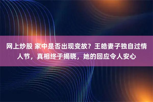 网上炒股 家中是否出现变故？王皓妻子独自过情人节，真相终于揭晓，她的回应令人安心