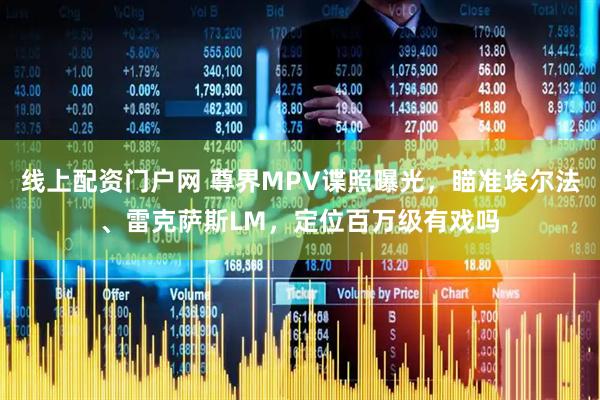 线上配资门户网 尊界MPV谍照曝光，瞄准埃尔法、雷克萨斯LM，定位百万级有戏吗
