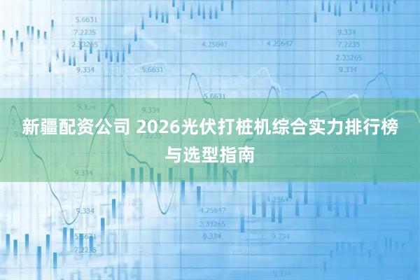 新疆配资公司 2026光伏打桩机综合实力排行榜与选型指南