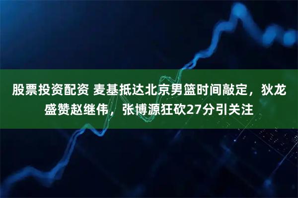 股票投资配资 麦基抵达北京男篮时间敲定，狄龙盛赞赵继伟，张博源狂砍27分引关注