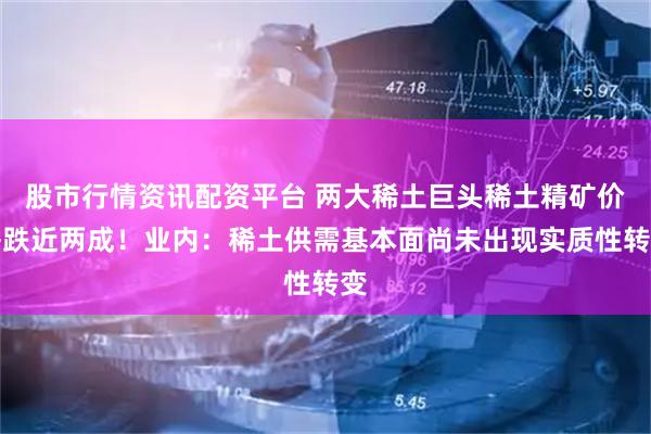 股市行情资讯配资平台 两大稀土巨头稀土精矿价格跌近两成！业内：稀土供需基本面尚未出现实质性转变