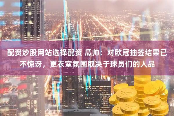配资炒股网站选择配资 瓜帅：对欧冠抽签结果已不惊讶，更衣室氛围取决于球员们的人品