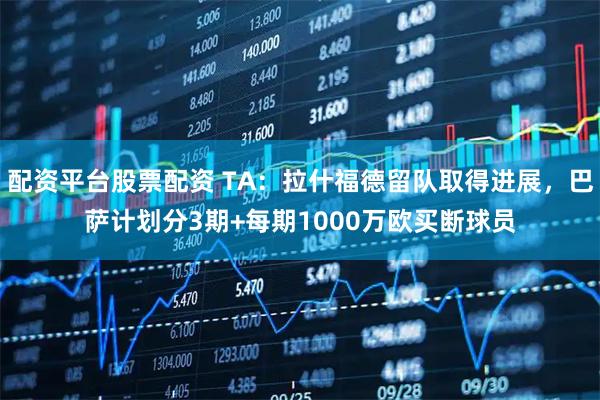 配资平台股票配资 TA:拉什福德留队取得进展,巴萨计划分3期+每期1000万欧买断球员