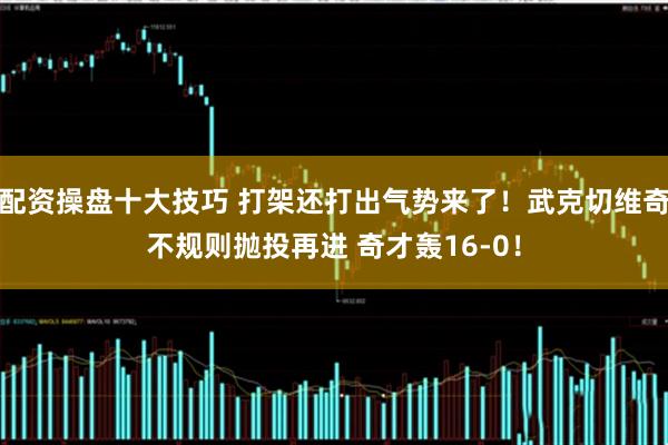 配资操盘十大技巧 打架还打出气势来了！武克切维奇不规则抛投再进 奇才轰16-0！