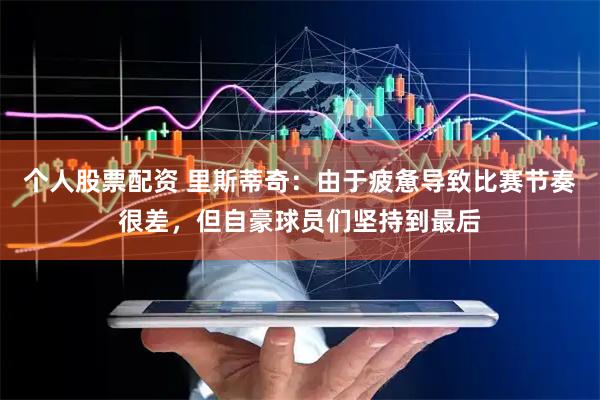 个人股票配资 里斯蒂奇：由于疲惫导致比赛节奏很差，但自豪球员们坚持到最后
