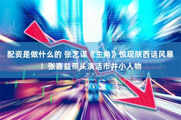 配资是做什么的 张艺谋《主角》惊现陕西话风暴！张嘉益带头演活市井小人物