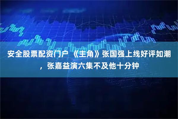 安全股票配资门户 《主角》张国强上线好评如潮，张嘉益演六集不及他十分钟