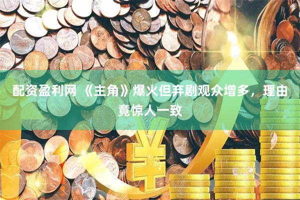 配资盈利网 《主角》爆火但弃剧观众增多，理由竟惊人一致