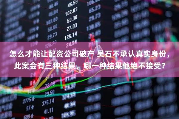 怎么才能让配资公司破产 吴石不承认真实身份，此案会有三种结果，哪一种结果他绝不接受？
