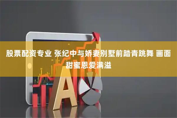 股票配资专业 张纪中与娇妻别墅前踏青跳舞 画面甜蜜恩爱满溢