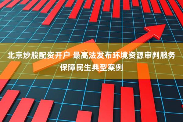 北京炒股配资开户 最高法发布环境资源审判服务保障民生典型案例